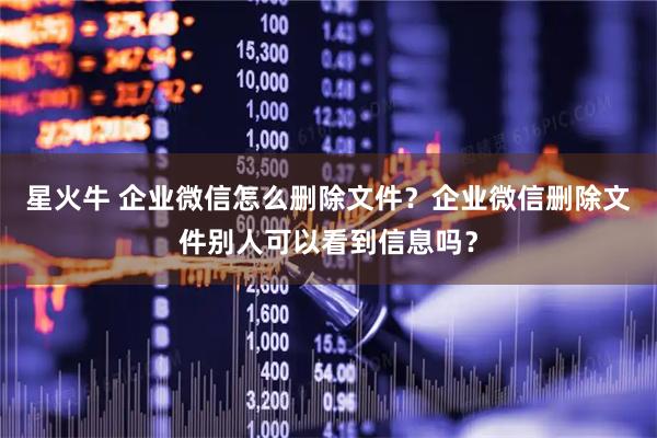 星火牛 企业微信怎么删除文件？企业微信删除文件别人可以看到信息吗？