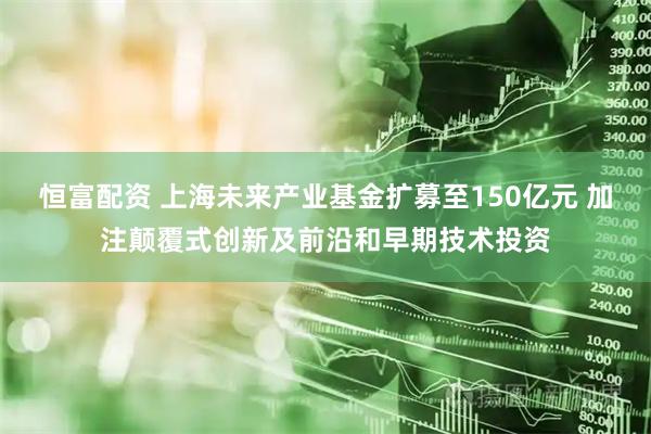 恒富配资 上海未来产业基金扩募至150亿元 加注颠覆式创新及前沿和早期技术投资