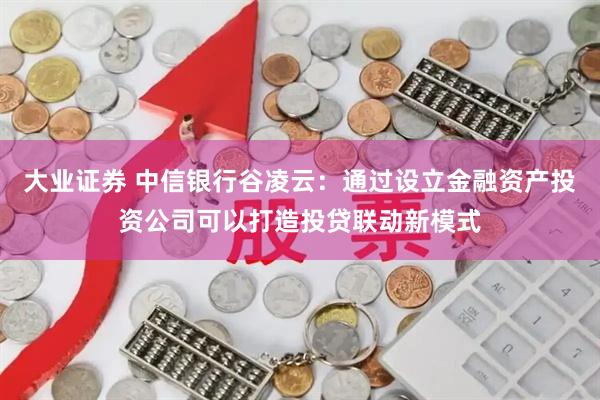 大业证券 中信银行谷凌云：通过设立金融资产投资公司可以打造投贷联动新模式