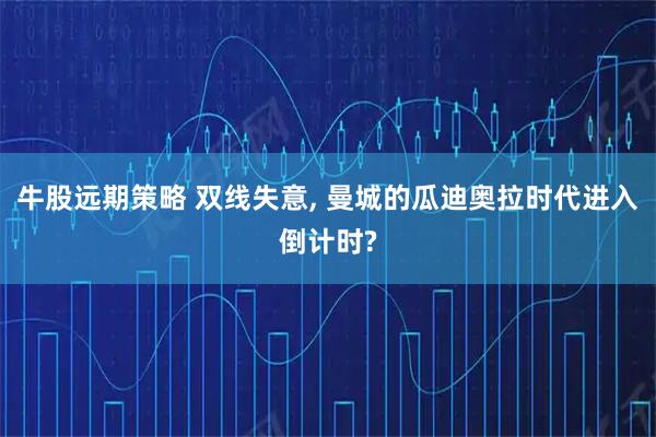牛股远期策略 双线失意, 曼城的瓜迪奥拉时代进入倒计时?
