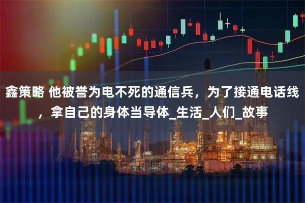 鑫策略 他被誉为电不死的通信兵，为了接通电话线，拿自己的身体当导体_生活_人们_故事
