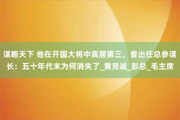 谋略天下 他在开国大将中高居第三,曾出任总参谋长:五十年代末为何消失了_黄克诚_彭总_毛主席