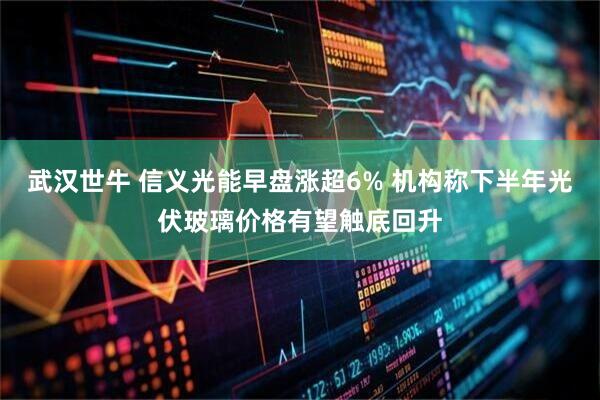 武汉世牛 信义光能早盘涨超6% 机构称下半年光伏玻璃价格有望触底回升