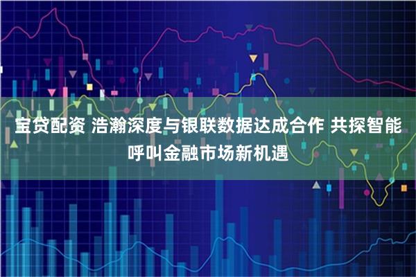 宝贷配资 浩瀚深度与银联数据达成合作 共探智能呼叫金融市场新机遇