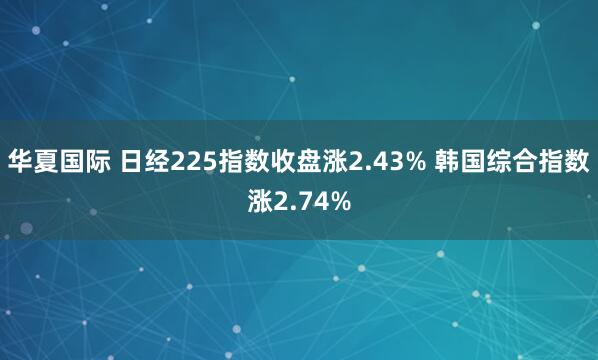 华夏国际 日经225指数收盘涨2.43% 韩国综合指数涨2.74%
