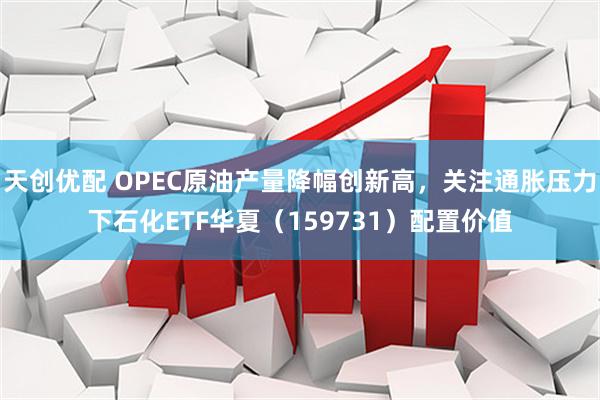 天创优配 OPEC原油产量降幅创新高，关注通胀压力下石化ETF华夏（159731）配置价值