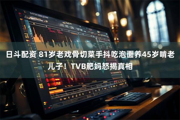 日斗配资 81岁老戏骨切菜手抖吃泡面养45岁啃老儿子！TVB肥妈怒揭真相
