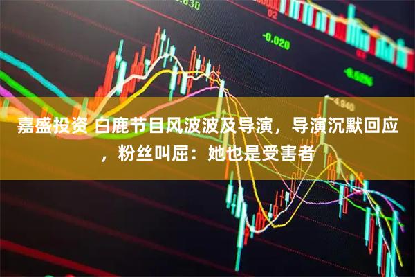 嘉盛投资 白鹿节目风波波及导演，导演沉默回应，粉丝叫屈：她也是受害者