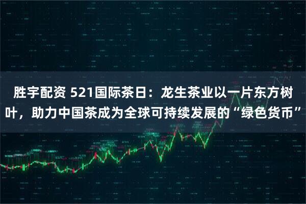 胜宇配资 521国际茶日：龙生茶业以一片东方树叶，助力中国茶成为全球可持续发展的“绿色货币”