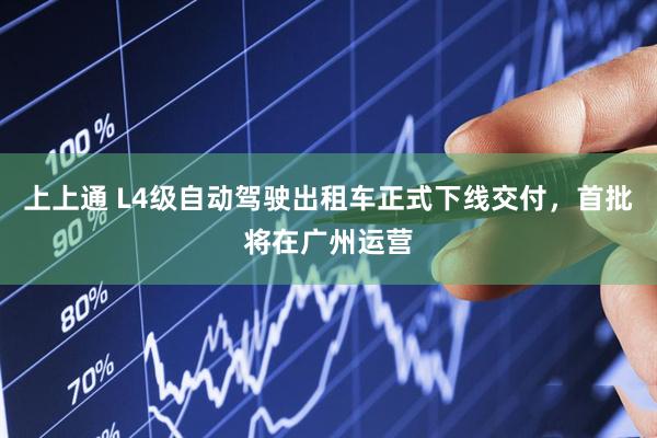 上上通 L4级自动驾驶出租车正式下线交付，首批将在广州运营