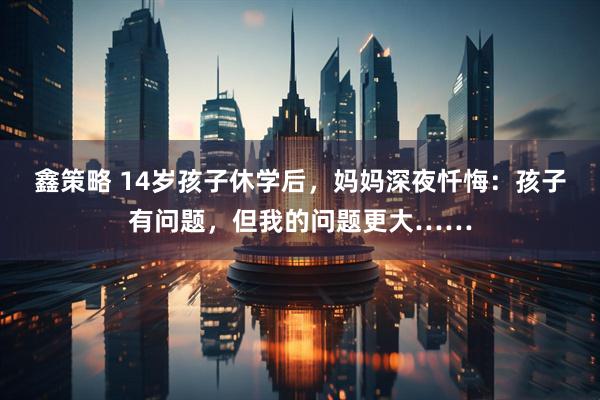 鑫策略 14岁孩子休学后，妈妈深夜忏悔：孩子有问题，但我的问题更大……