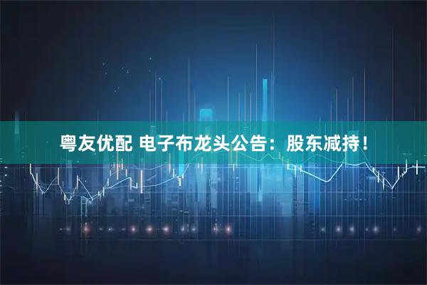 粤友优配 电子布龙头公告：股东减持！