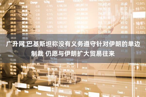 广升网 巴基斯坦称没有义务遵守针对伊朗的单边制裁 仍愿与伊朗扩大贸易往来