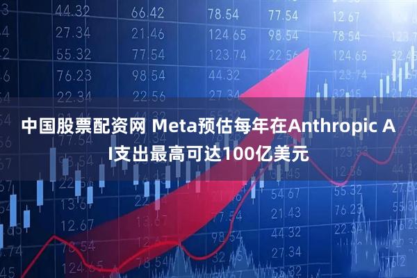 中国股票配资网 Meta预估每年在Anthropic AI支出最高可达100亿美元