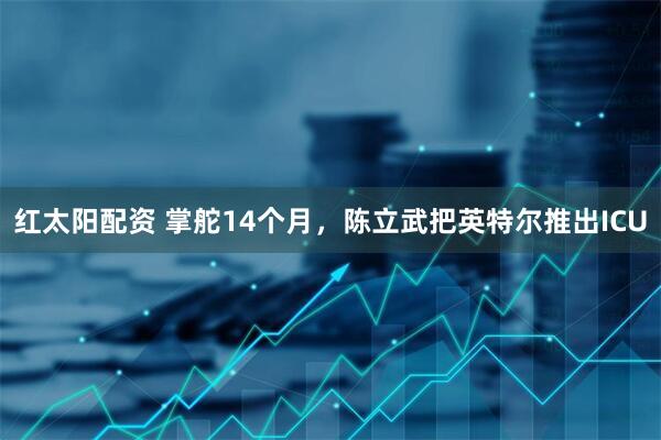 红太阳配资 掌舵14个月，陈立武把英特尔推出ICU